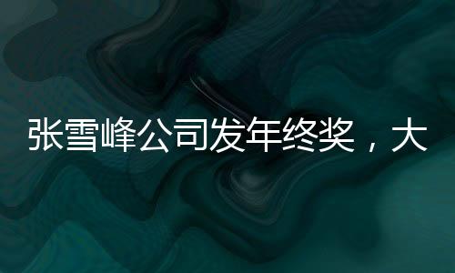 張雪峰公司發(fā)年終獎(jiǎng)，大規(guī)模獎(jiǎng)勵(lì)提升員工士氣