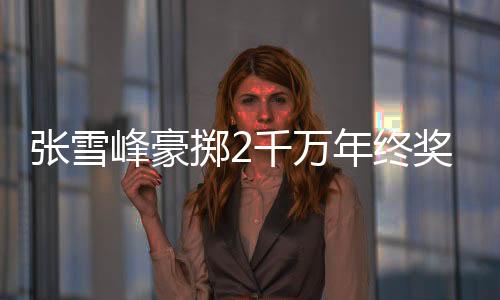 張雪峰豪擲2千萬年終獎(jiǎng)，員工驚喜連連