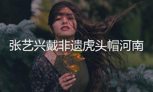 張藝興戴非遺虎頭帽河南之旅，傳承文化魅力無限