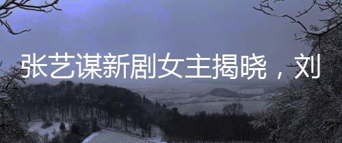 張藝謀新劇女主揭曉，劉浩存領(lǐng)銜閃耀熒屏