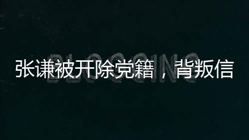 張謙被開除黨籍，背叛信仰，人生之殤