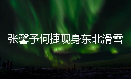 張馨予何捷現(xiàn)身東北滑雪場，共享浪漫冰雪之旅