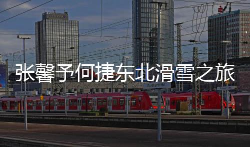 張馨予何捷東北滑雪之旅，雪域浪漫與軍人風采的完美結合