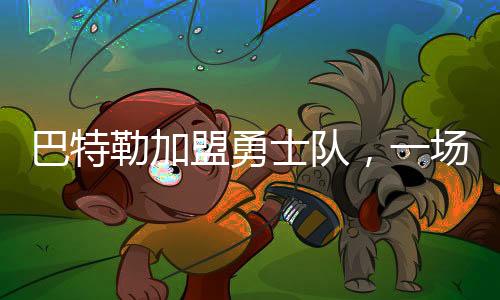 巴特勒加盟勇士隊，一場籃球界的重磅交易誕生
