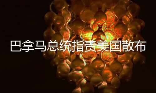 巴拿馬總統(tǒng)指責(zé)美國散布謊言和虛假信息，揭示背后的真相