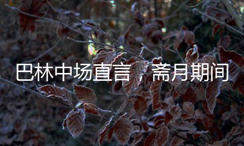 巴林中場直言，齋月期間踢球艱難，挑戰(zhàn)與應對并存