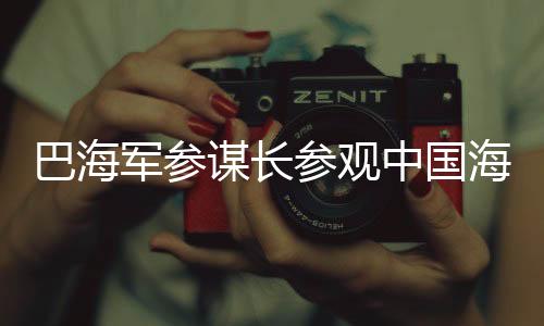 巴海軍參謀長(zhǎng)參觀中國(guó)海軍艦艇，深化軍事合作與友誼的見(jiàn)證