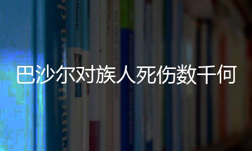 巴沙爾對族人死傷數(shù)千何以沉默不語？深度解析背后的復(fù)雜因素