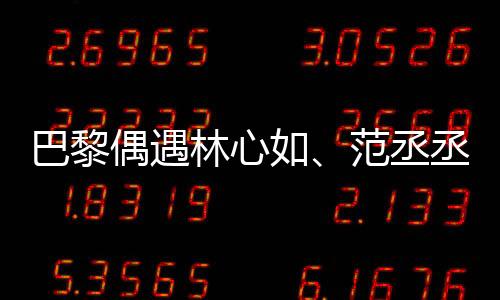 巴黎偶遇林心如、范丞丞、章若楠聚餐，明星聚會揭秘！一探究竟！
