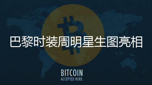 巴黎時裝周明星生圖亮相，舒淇驚艷全場獲贊無數(shù)