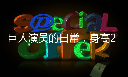 巨人演員的日常，身高2米33，睡3米床，穿59碼鞋