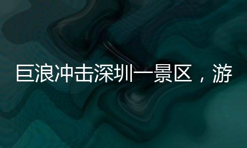 巨浪沖擊深圳一景區(qū)，游客驚險瞬間遭遇