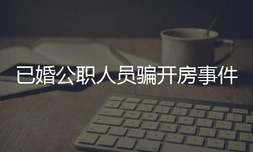 已婚公職人員騙開房事件曝光，道德敗壞與職務(wù)失守的警醒