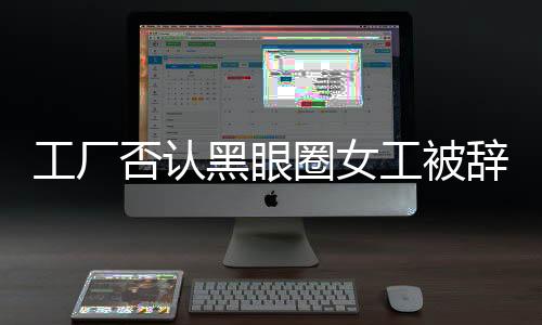 工廠否認(rèn)黑眼圈女工被辭退，事實(shí)真相如何揭曉？工廠企業(yè)社會(huì)責(zé)任如何彰顯？新聞報(bào)道全文
