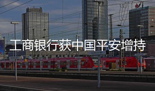 工商銀行獲中國(guó)平安增持逾九千萬(wàn)股股份