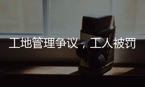 工地管理爭議，工人被罰吊工地門口事件引發(fā)社會關(guān)注
