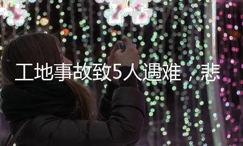 工地事故致5人遇難，悲劇再次敲響安全警鐘