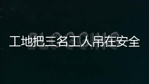 工地把三名工人吊在安全帶使用體驗(yàn)區(qū)，關(guān)注施工安全措施