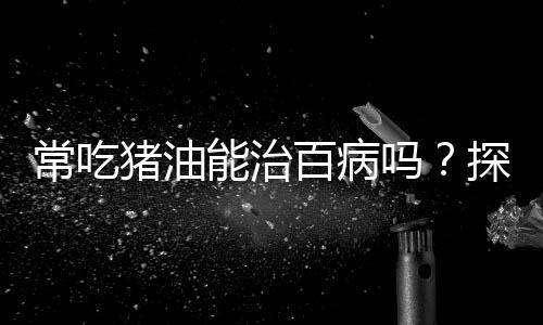 常吃豬油能治百病嗎？探究傳統(tǒng)飲食觀念的真相