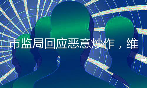市監(jiān)局回應(yīng)惡意炒作，維護(hù)市場秩序，保護(hù)消費者權(quán)益