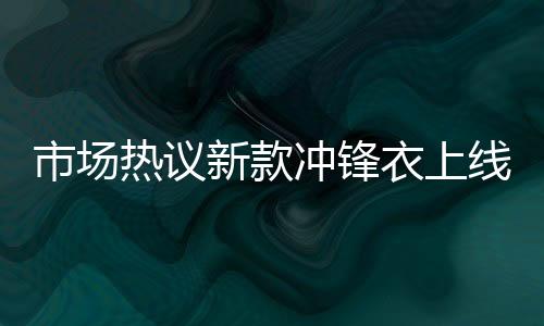 市場熱議新款沖鋒衣上線即售罄，售價高達8200元
