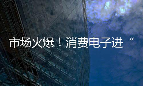 市場火爆！消費(fèi)電子進(jìn)“國補(bǔ)” 銷售額預(yù)計(jì)增長超3000億