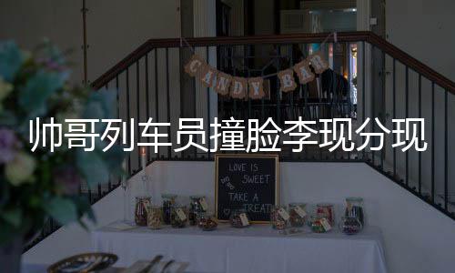 帥哥列車員撞臉李現(xiàn)分現(xiàn)，別樣的明星效應(yīng)與職業(yè)風(fēng)采展現(xiàn)