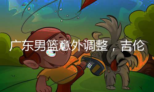 廣東男籃意外調(diào)整，吉倫沃特注冊(cè)臨時(shí)取消