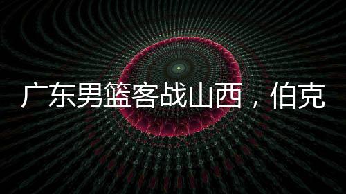 廣東男籃客戰(zhàn)山西，伯克能否延續(xù)神奇