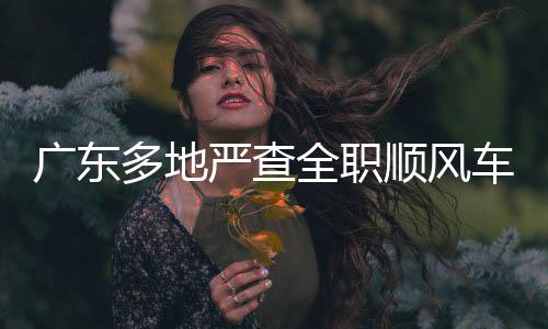 廣東多地嚴(yán)查全職順風(fēng)車，守護道路安全新篇章