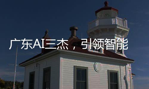 廣東AI三杰，引領(lǐng)智能科技的佼佼者