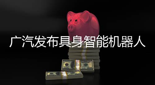 廣汽發(fā)布具身智能機器人核心部件，2026年推動自研零部件大批量推廣應(yīng)用