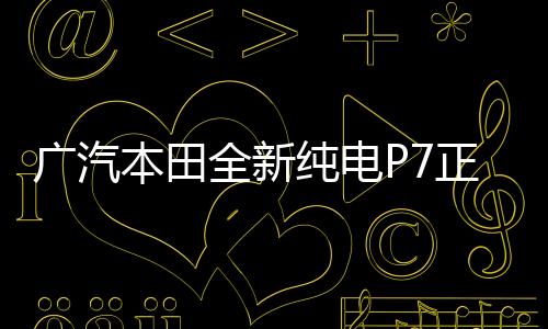 廣汽本田全新純電P7正式下線，開(kāi)啟綠色出行新篇章