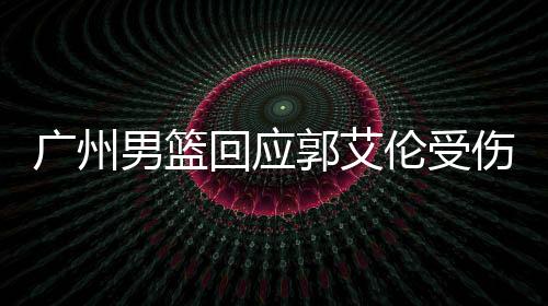 廣州男籃回應(yīng)郭艾倫受傷傳聞，狀態(tài)更新與應(yīng)對(duì)舉措