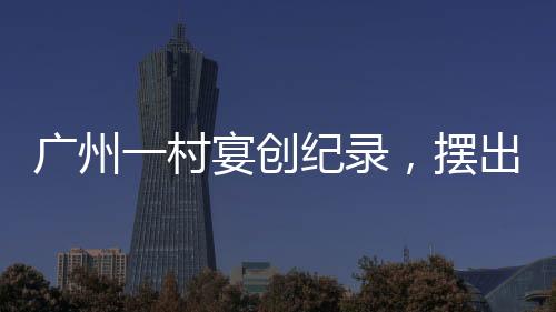廣州一村宴創(chuàng)紀(jì)錄，擺出逾2600桌盛宴，盛況空前