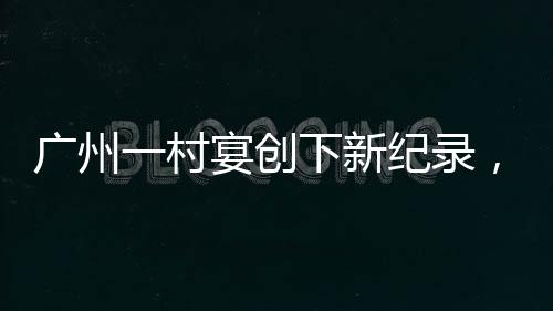 廣州一村宴創(chuàng)下新紀(jì)錄，擺滿逾2600桌，喜慶盛況空前