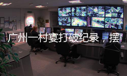 廣州一村宴打破紀錄，擺出了超大規(guī)模宴席達2600多桌，熱鬧非凡！