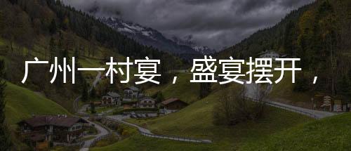 廣州一村宴，盛宴擺開，逾千桌共慶佳節(jié)