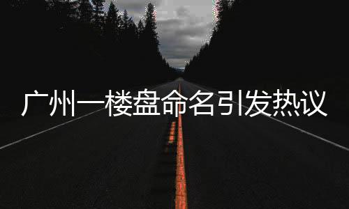 廣州一樓盤命名引發(fā)熱議，新名引網(wǎng)友熱烈討論，揭秘背后的故事