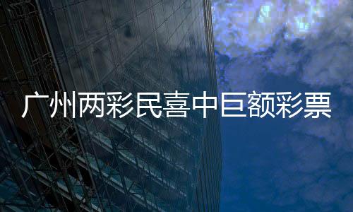 廣州兩彩民喜中巨額彩票獎(jiǎng)金，總額超過1.5億元