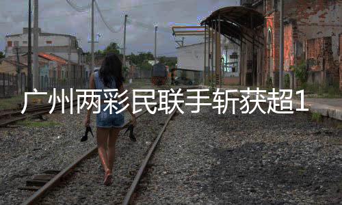 廣州兩彩民聯(lián)手?jǐn)孬@超1.5億元大獎(jiǎng)，一則彩票奇跡的新聞