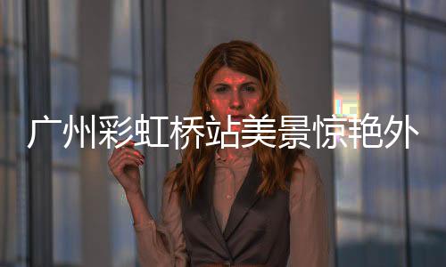 廣州彩虹橋站美景驚艷外交部，時(shí)代新顏照亮心巴之美