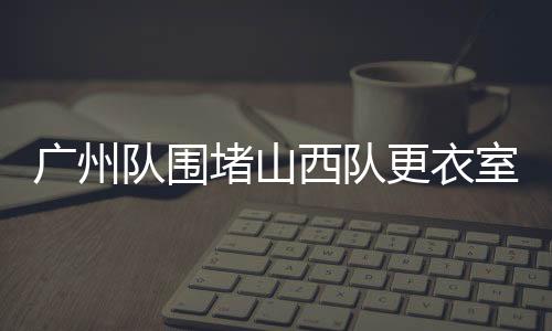廣州隊(duì)圍堵山西隊(duì)更衣室，一場激烈沖突的始末