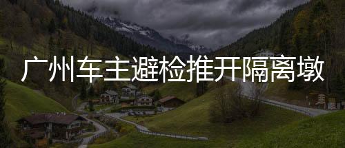 廣州車主避檢推開隔離墩引發(fā)關(guān)注——公眾安全意識(shí)與應(yīng)對(duì)策略探討