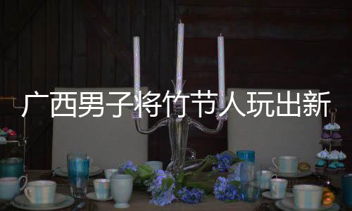 廣西男子將竹節(jié)人玩出新高度，傳統(tǒng)玩具煥發(fā)創(chuàng)新魅力