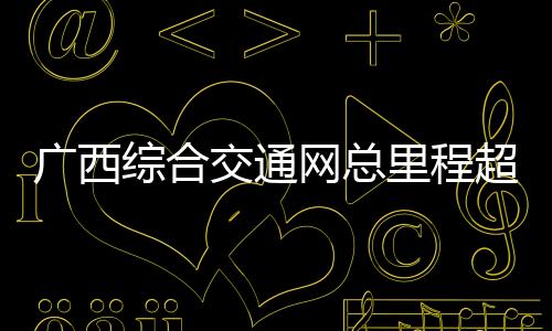 廣西綜合交通網(wǎng)總里程超19萬(wàn)公里 加快構(gòu)建面向東盟國(guó)際大通道