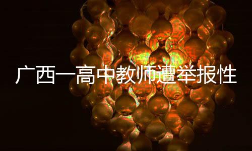 廣西一高中教師遭舉報(bào)性侵，警方迅速介入調(diào)查處理