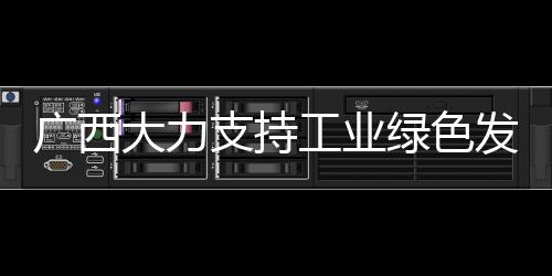 廣西大力支持工業(yè)綠色發(fā)展 加快推進新型工業(yè)化