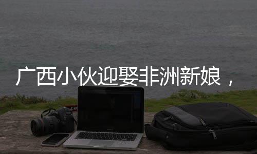 廣西小伙迎娶非洲新娘，跨越國(guó)界的愛(ài)情引熱議