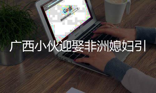 廣西小伙迎娶非洲媳婦引發(fā)熱議，跨文化婚戀的多元視角解讀